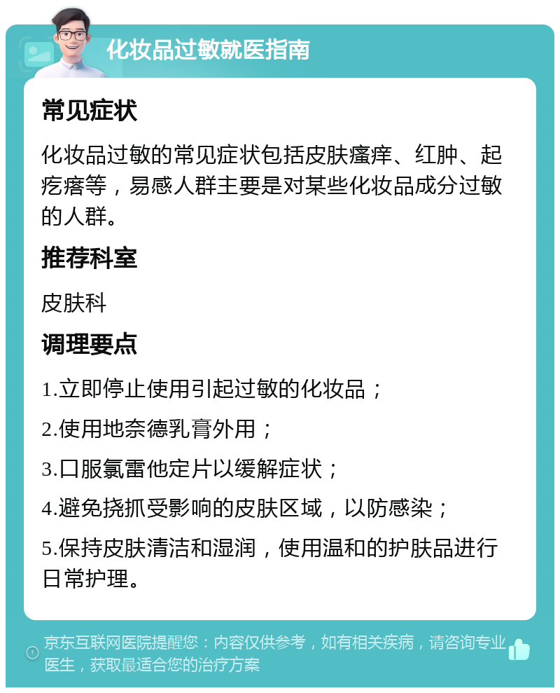 化妆品过敏就医指南 常见症状 化妆品过敏的常见症状包括皮肤瘙痒、红肿、起疙瘩等，易感人群主要是对某些化妆品成分过敏的人群。 推荐科室 皮肤科 调理要点 1.立即停止使用引起过敏的化妆品； 2.使用地奈德乳膏外用； 3.口服氯雷他定片以缓解症状； 4.避免挠抓受影响的皮肤区域，以防感染； 5.保持皮肤清洁和湿润，使用温和的护肤品进行日常护理。