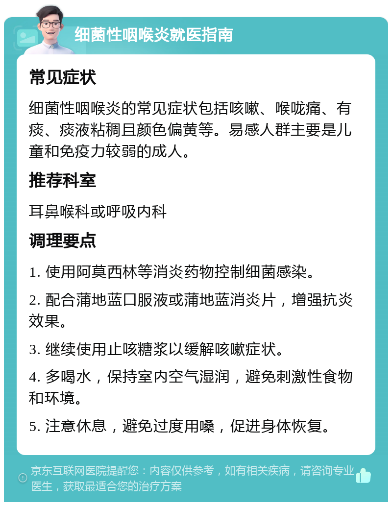 细菌性咽喉炎就医指南 常见症状 细菌性咽喉炎的常见症状包括咳嗽、喉咙痛、有痰、痰液粘稠且颜色偏黄等。易感人群主要是儿童和免疫力较弱的成人。 推荐科室 耳鼻喉科或呼吸内科 调理要点 1. 使用阿莫西林等消炎药物控制细菌感染。 2. 配合蒲地蓝口服液或蒲地蓝消炎片，增强抗炎效果。 3. 继续使用止咳糖浆以缓解咳嗽症状。 4. 多喝水，保持室内空气湿润，避免刺激性食物和环境。 5. 注意休息，避免过度用嗓，促进身体恢复。