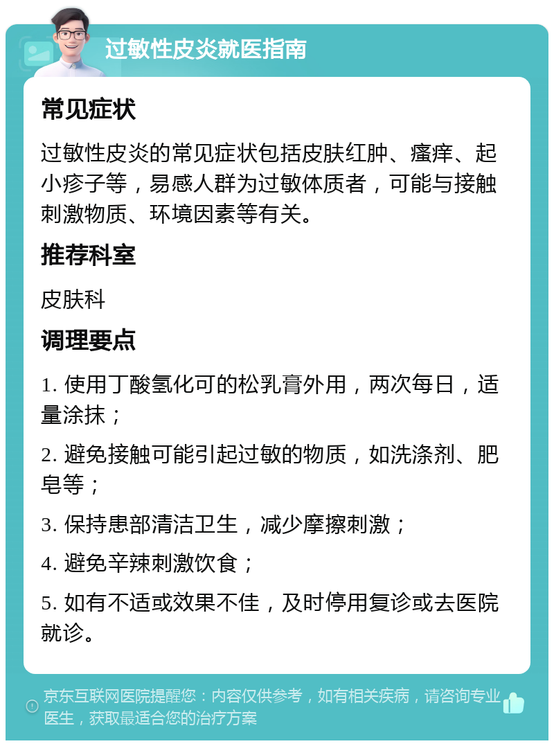 过敏性皮炎就医指南 常见症状 过敏性皮炎的常见症状包括皮肤红肿、瘙痒、起小疹子等，易感人群为过敏体质者，可能与接触刺激物质、环境因素等有关。 推荐科室 皮肤科 调理要点 1. 使用丁酸氢化可的松乳膏外用，两次每日，适量涂抹； 2. 避免接触可能引起过敏的物质，如洗涤剂、肥皂等； 3. 保持患部清洁卫生，减少摩擦刺激； 4. 避免辛辣刺激饮食； 5. 如有不适或效果不佳，及时停用复诊或去医院就诊。