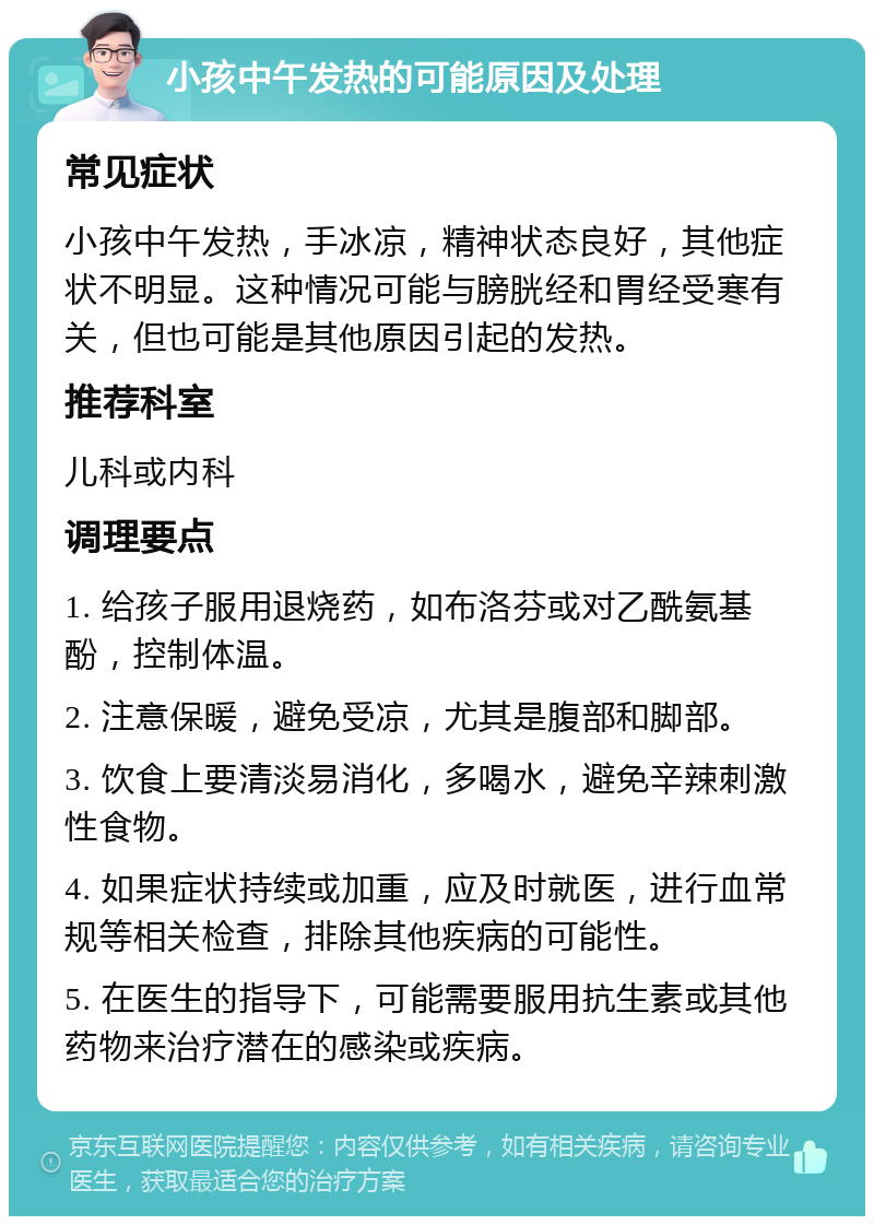 小孩中午发热的可能原因及处理 常见症状 小孩中午发热，手冰凉，精神状态良好，其他症状不明显。这种情况可能与膀胱经和胃经受寒有关，但也可能是其他原因引起的发热。 推荐科室 儿科或内科 调理要点 1. 给孩子服用退烧药，如布洛芬或对乙酰氨基酚，控制体温。 2. 注意保暖，避免受凉，尤其是腹部和脚部。 3. 饮食上要清淡易消化，多喝水，避免辛辣刺激性食物。 4. 如果症状持续或加重，应及时就医，进行血常规等相关检查，排除其他疾病的可能性。 5. 在医生的指导下，可能需要服用抗生素或其他药物来治疗潜在的感染或疾病。