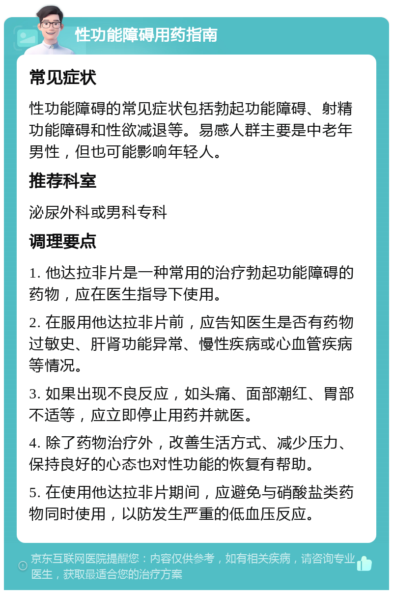 性功能障碍用药指南 常见症状 性功能障碍的常见症状包括勃起功能障碍、射精功能障碍和性欲减退等。易感人群主要是中老年男性，但也可能影响年轻人。 推荐科室 泌尿外科或男科专科 调理要点 1. 他达拉非片是一种常用的治疗勃起功能障碍的药物，应在医生指导下使用。 2. 在服用他达拉非片前，应告知医生是否有药物过敏史、肝肾功能异常、慢性疾病或心血管疾病等情况。 3. 如果出现不良反应，如头痛、面部潮红、胃部不适等，应立即停止用药并就医。 4. 除了药物治疗外，改善生活方式、减少压力、保持良好的心态也对性功能的恢复有帮助。 5. 在使用他达拉非片期间，应避免与硝酸盐类药物同时使用，以防发生严重的低血压反应。