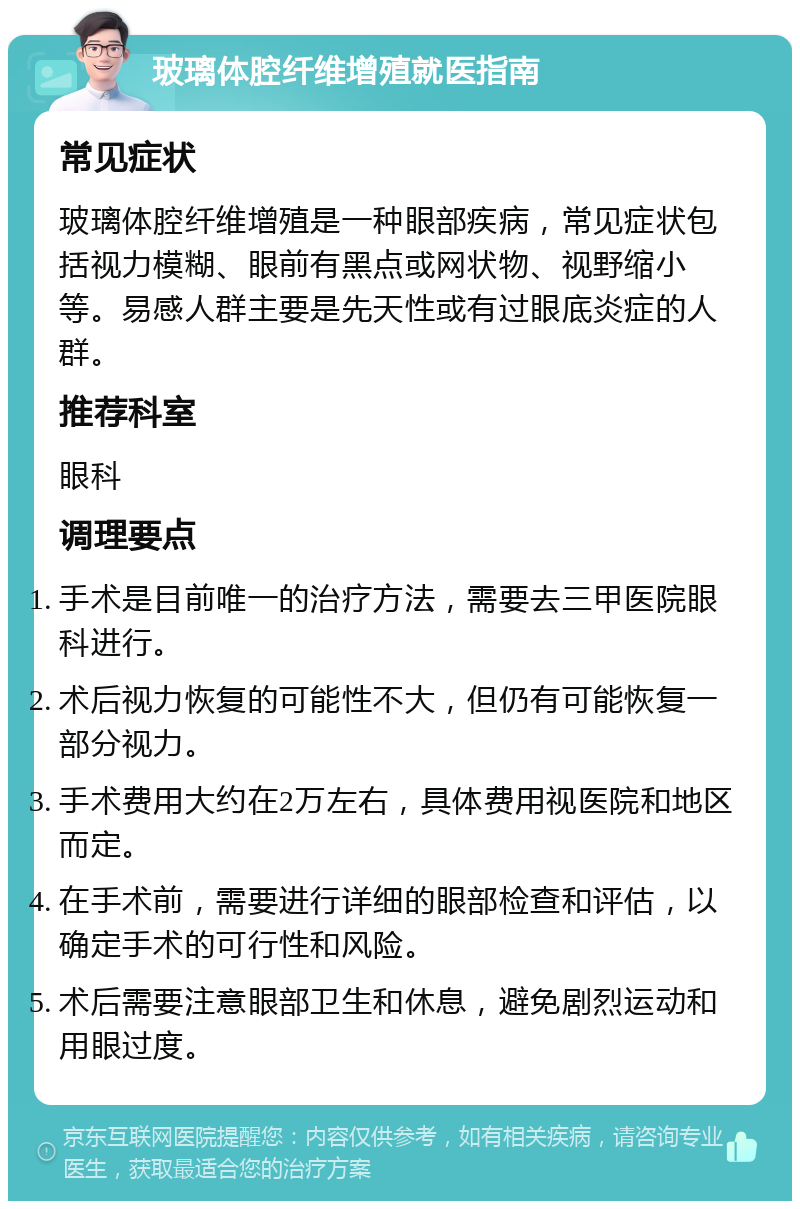 玻璃体腔纤维增殖就医指南 常见症状 玻璃体腔纤维增殖是一种眼部疾病，常见症状包括视力模糊、眼前有黑点或网状物、视野缩小等。易感人群主要是先天性或有过眼底炎症的人群。 推荐科室 眼科 调理要点 手术是目前唯一的治疗方法，需要去三甲医院眼科进行。 术后视力恢复的可能性不大，但仍有可能恢复一部分视力。 手术费用大约在2万左右，具体费用视医院和地区而定。 在手术前，需要进行详细的眼部检查和评估，以确定手术的可行性和风险。 术后需要注意眼部卫生和休息，避免剧烈运动和用眼过度。