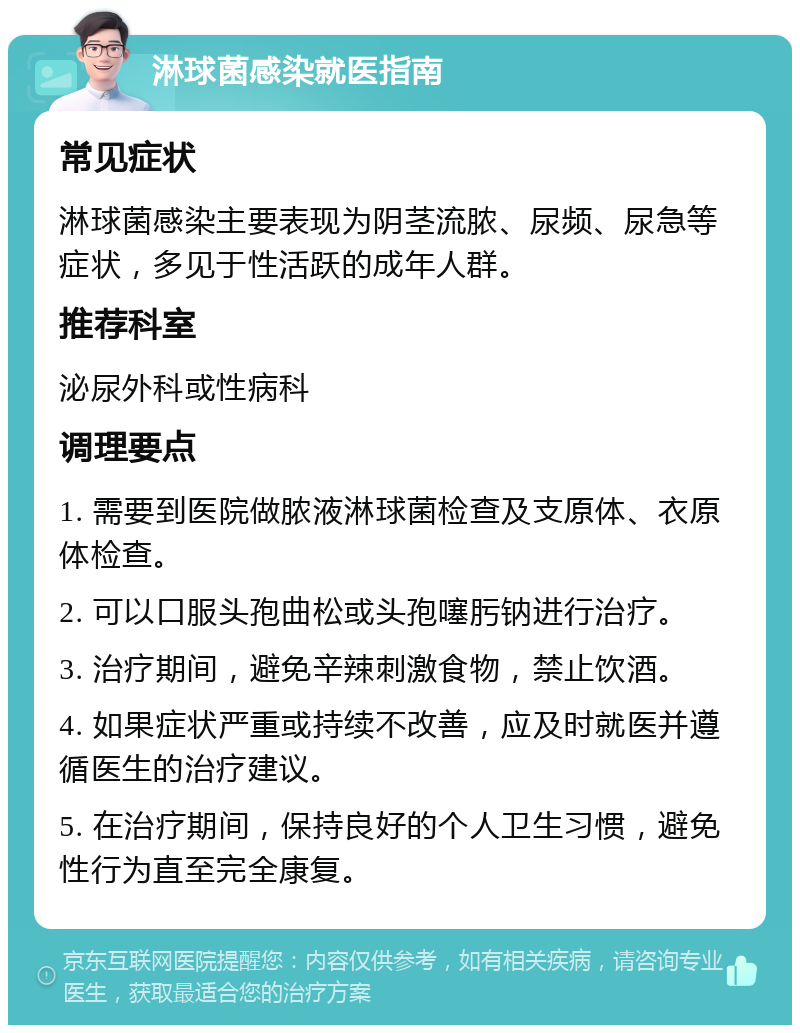 淋球菌感染就医指南 常见症状 淋球菌感染主要表现为阴茎流脓、尿频、尿急等症状，多见于性活跃的成年人群。 推荐科室 泌尿外科或性病科 调理要点 1. 需要到医院做脓液淋球菌检查及支原体、衣原体检查。 2. 可以口服头孢曲松或头孢噻肟钠进行治疗。 3. 治疗期间，避免辛辣刺激食物，禁止饮酒。 4. 如果症状严重或持续不改善，应及时就医并遵循医生的治疗建议。 5. 在治疗期间，保持良好的个人卫生习惯，避免性行为直至完全康复。