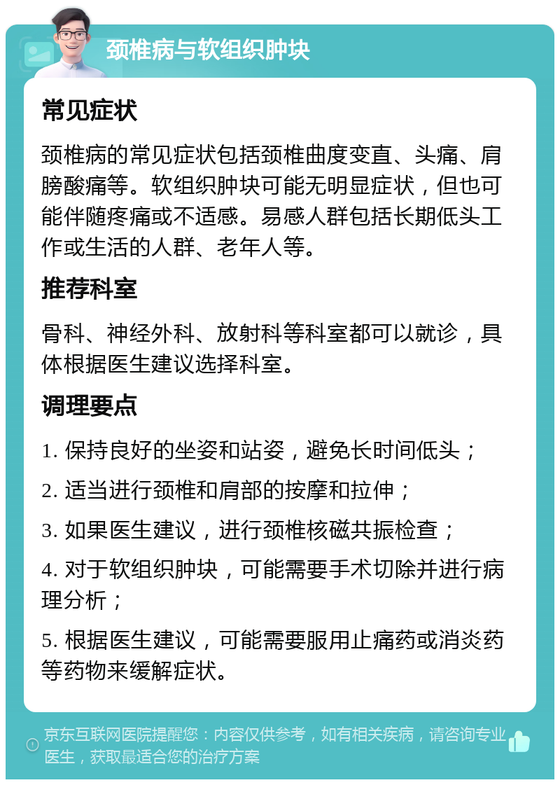 颈椎病与软组织肿块 常见症状 颈椎病的常见症状包括颈椎曲度变直、头痛、肩膀酸痛等。软组织肿块可能无明显症状，但也可能伴随疼痛或不适感。易感人群包括长期低头工作或生活的人群、老年人等。 推荐科室 骨科、神经外科、放射科等科室都可以就诊，具体根据医生建议选择科室。 调理要点 1. 保持良好的坐姿和站姿，避免长时间低头； 2. 适当进行颈椎和肩部的按摩和拉伸； 3. 如果医生建议，进行颈椎核磁共振检查； 4. 对于软组织肿块，可能需要手术切除并进行病理分析； 5. 根据医生建议，可能需要服用止痛药或消炎药等药物来缓解症状。