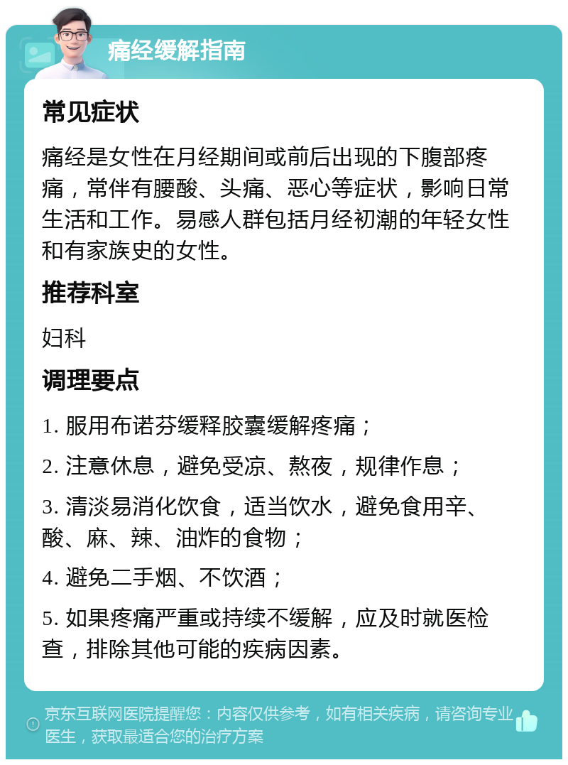 痛经缓解指南 常见症状 痛经是女性在月经期间或前后出现的下腹部疼痛，常伴有腰酸、头痛、恶心等症状，影响日常生活和工作。易感人群包括月经初潮的年轻女性和有家族史的女性。 推荐科室 妇科 调理要点 1. 服用布诺芬缓释胶囊缓解疼痛； 2. 注意休息，避免受凉、熬夜，规律作息； 3. 清淡易消化饮食，适当饮水，避免食用辛、酸、麻、辣、油炸的食物； 4. 避免二手烟、不饮酒； 5. 如果疼痛严重或持续不缓解，应及时就医检查，排除其他可能的疾病因素。