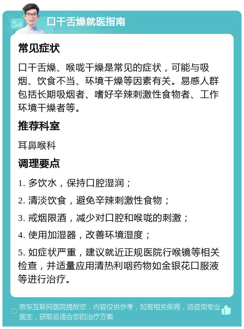 口干舌燥就医指南 常见症状 口干舌燥、喉咙干燥是常见的症状，可能与吸烟、饮食不当、环境干燥等因素有关。易感人群包括长期吸烟者、嗜好辛辣刺激性食物者、工作环境干燥者等。 推荐科室 耳鼻喉科 调理要点 1. 多饮水，保持口腔湿润； 2. 清淡饮食，避免辛辣刺激性食物； 3. 戒烟限酒，减少对口腔和喉咙的刺激； 4. 使用加湿器，改善环境湿度； 5. 如症状严重，建议就近正规医院行喉镜等相关检查，并适量应用清热利咽药物如金银花口服液等进行治疗。