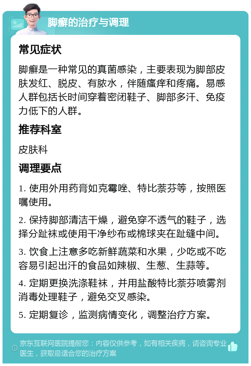 脚癣的治疗与调理 常见症状 脚癣是一种常见的真菌感染，主要表现为脚部皮肤发红、脱皮、有脓水，伴随瘙痒和疼痛。易感人群包括长时间穿着密闭鞋子、脚部多汗、免疫力低下的人群。 推荐科室 皮肤科 调理要点 1. 使用外用药膏如克霉唑、特比萘芬等，按照医嘱使用。 2. 保持脚部清洁干燥，避免穿不透气的鞋子，选择分趾袜或使用干净纱布或棉球夹在趾缝中间。 3. 饮食上注意多吃新鲜蔬菜和水果，少吃或不吃容易引起出汗的食品如辣椒、生葱、生蒜等。 4. 定期更换洗涤鞋袜，并用盐酸特比萘芬喷雾剂消毒处理鞋子，避免交叉感染。 5. 定期复诊，监测病情变化，调整治疗方案。