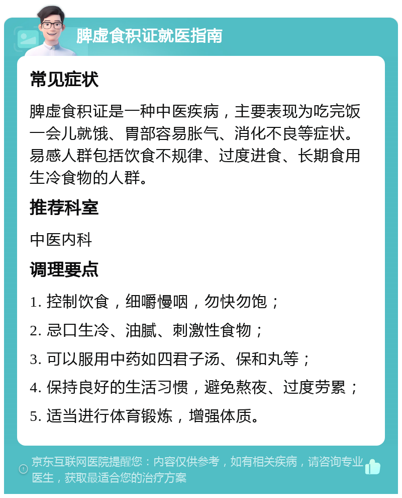 脾虚食积证就医指南 常见症状 脾虚食积证是一种中医疾病，主要表现为吃完饭一会儿就饿、胃部容易胀气、消化不良等症状。易感人群包括饮食不规律、过度进食、长期食用生冷食物的人群。 推荐科室 中医内科 调理要点 1. 控制饮食，细嚼慢咽，勿快勿饱； 2. 忌口生冷、油腻、刺激性食物； 3. 可以服用中药如四君子汤、保和丸等； 4. 保持良好的生活习惯，避免熬夜、过度劳累； 5. 适当进行体育锻炼，增强体质。