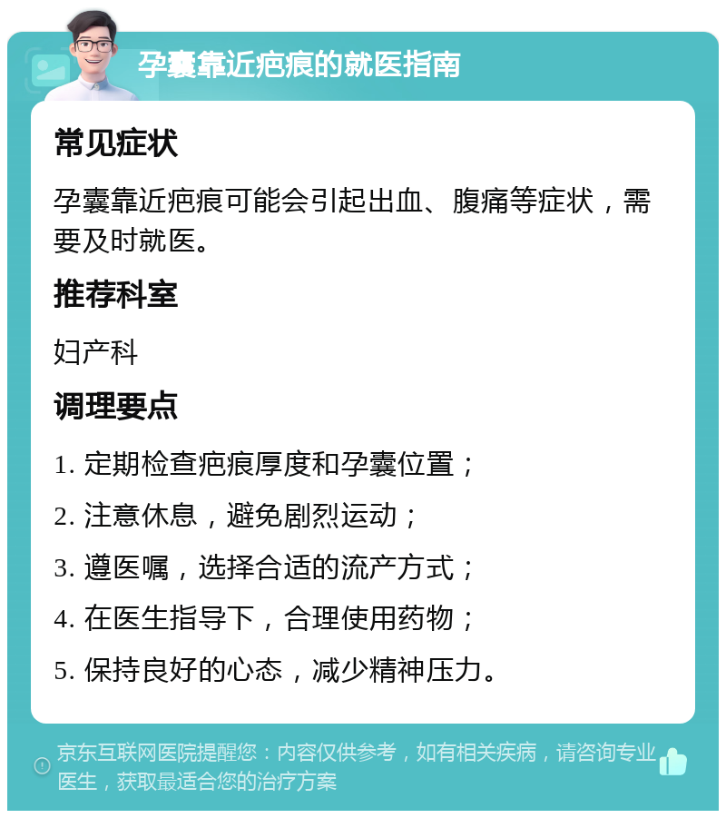 孕囊靠近疤痕的就医指南 常见症状 孕囊靠近疤痕可能会引起出血、腹痛等症状，需要及时就医。 推荐科室 妇产科 调理要点 1. 定期检查疤痕厚度和孕囊位置； 2. 注意休息，避免剧烈运动； 3. 遵医嘱，选择合适的流产方式； 4. 在医生指导下，合理使用药物； 5. 保持良好的心态，减少精神压力。