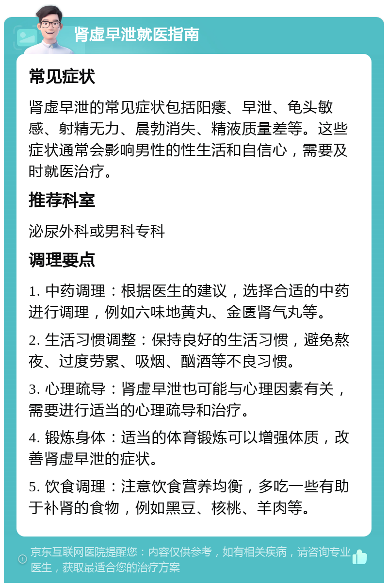 肾虚早泄就医指南 常见症状 肾虚早泄的常见症状包括阳痿、早泄、龟头敏感、射精无力、晨勃消失、精液质量差等。这些症状通常会影响男性的性生活和自信心，需要及时就医治疗。 推荐科室 泌尿外科或男科专科 调理要点 1. 中药调理：根据医生的建议，选择合适的中药进行调理，例如六味地黄丸、金匮肾气丸等。 2. 生活习惯调整：保持良好的生活习惯，避免熬夜、过度劳累、吸烟、酗酒等不良习惯。 3. 心理疏导：肾虚早泄也可能与心理因素有关，需要进行适当的心理疏导和治疗。 4. 锻炼身体：适当的体育锻炼可以增强体质，改善肾虚早泄的症状。 5. 饮食调理：注意饮食营养均衡，多吃一些有助于补肾的食物，例如黑豆、核桃、羊肉等。