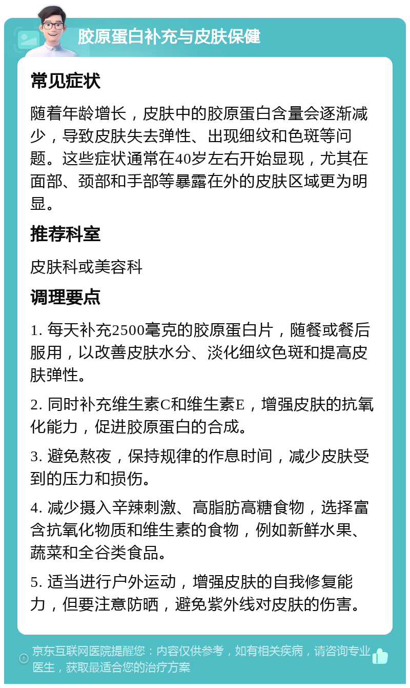 胶原蛋白补充与皮肤保健 常见症状 随着年龄增长，皮肤中的胶原蛋白含量会逐渐减少，导致皮肤失去弹性、出现细纹和色斑等问题。这些症状通常在40岁左右开始显现，尤其在面部、颈部和手部等暴露在外的皮肤区域更为明显。 推荐科室 皮肤科或美容科 调理要点 1. 每天补充2500毫克的胶原蛋白片，随餐或餐后服用，以改善皮肤水分、淡化细纹色斑和提高皮肤弹性。 2. 同时补充维生素C和维生素E，增强皮肤的抗氧化能力，促进胶原蛋白的合成。 3. 避免熬夜，保持规律的作息时间，减少皮肤受到的压力和损伤。 4. 减少摄入辛辣刺激、高脂肪高糖食物，选择富含抗氧化物质和维生素的食物，例如新鲜水果、蔬菜和全谷类食品。 5. 适当进行户外运动，增强皮肤的自我修复能力，但要注意防晒，避免紫外线对皮肤的伤害。