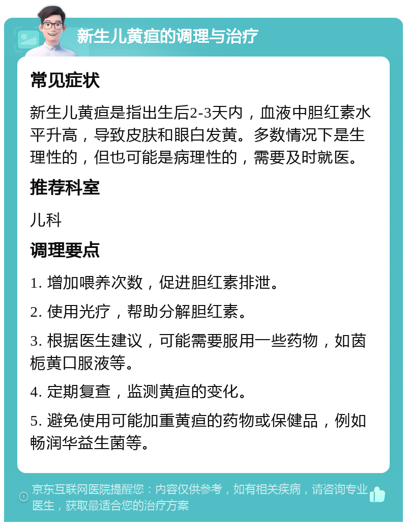 新生儿黄疸的调理与治疗 常见症状 新生儿黄疸是指出生后2-3天内，血液中胆红素水平升高，导致皮肤和眼白发黄。多数情况下是生理性的，但也可能是病理性的，需要及时就医。 推荐科室 儿科 调理要点 1. 增加喂养次数，促进胆红素排泄。 2. 使用光疗，帮助分解胆红素。 3. 根据医生建议，可能需要服用一些药物，如茵栀黄口服液等。 4. 定期复查，监测黄疸的变化。 5. 避免使用可能加重黄疸的药物或保健品，例如畅润华益生菌等。