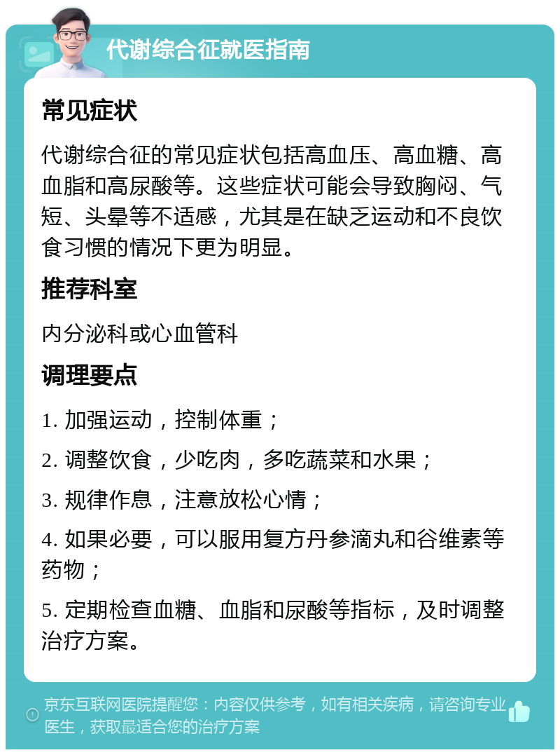 代谢综合征就医指南 常见症状 代谢综合征的常见症状包括高血压、高血糖、高血脂和高尿酸等。这些症状可能会导致胸闷、气短、头晕等不适感，尤其是在缺乏运动和不良饮食习惯的情况下更为明显。 推荐科室 内分泌科或心血管科 调理要点 1. 加强运动，控制体重； 2. 调整饮食，少吃肉，多吃蔬菜和水果； 3. 规律作息，注意放松心情； 4. 如果必要，可以服用复方丹参滴丸和谷维素等药物； 5. 定期检查血糖、血脂和尿酸等指标，及时调整治疗方案。