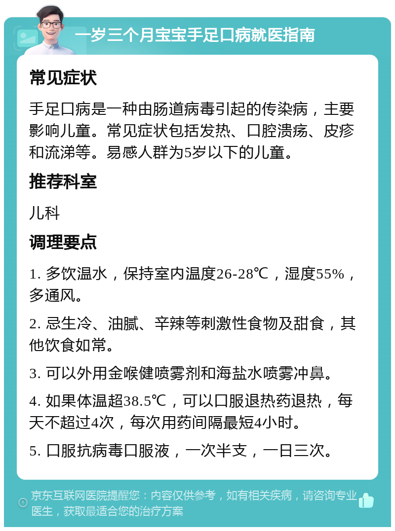 一岁三个月宝宝手足口病就医指南 常见症状 手足口病是一种由肠道病毒引起的传染病，主要影响儿童。常见症状包括发热、口腔溃疡、皮疹和流涕等。易感人群为5岁以下的儿童。 推荐科室 儿科 调理要点 1. 多饮温水，保持室内温度26-28℃，湿度55%，多通风。 2. 忌生冷、油腻、辛辣等刺激性食物及甜食，其他饮食如常。 3. 可以外用金喉健喷雾剂和海盐水喷雾冲鼻。 4. 如果体温超38.5℃，可以口服退热药退热，每天不超过4次，每次用药间隔最短4小时。 5. 口服抗病毒口服液，一次半支，一日三次。