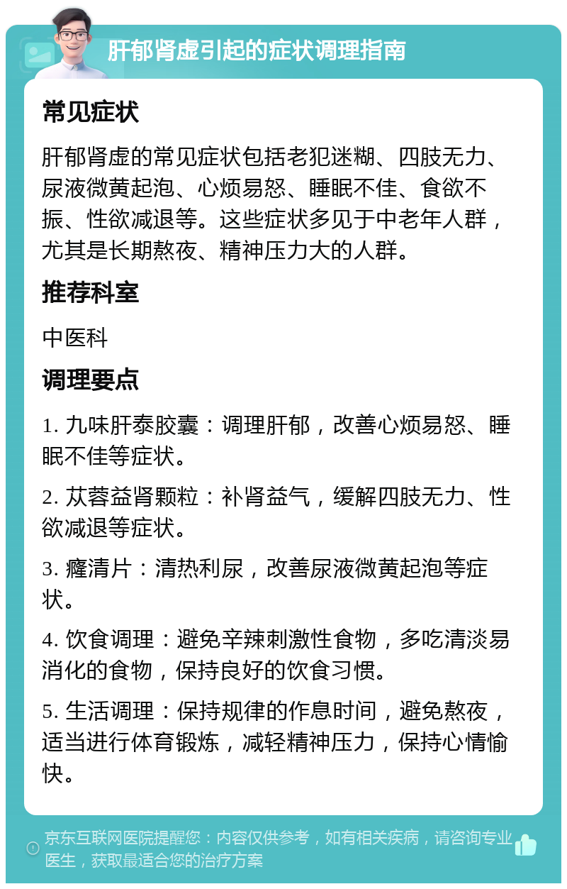 肝郁肾虚引起的症状调理指南 常见症状 肝郁肾虚的常见症状包括老犯迷糊、四肢无力、尿液微黄起泡、心烦易怒、睡眠不佳、食欲不振、性欲减退等。这些症状多见于中老年人群，尤其是长期熬夜、精神压力大的人群。 推荐科室 中医科 调理要点 1. 九味肝泰胶囊：调理肝郁，改善心烦易怒、睡眠不佳等症状。 2. 苁蓉益肾颗粒：补肾益气，缓解四肢无力、性欲减退等症状。 3. 癃清片：清热利尿，改善尿液微黄起泡等症状。 4. 饮食调理：避免辛辣刺激性食物，多吃清淡易消化的食物，保持良好的饮食习惯。 5. 生活调理：保持规律的作息时间，避免熬夜，适当进行体育锻炼，减轻精神压力，保持心情愉快。