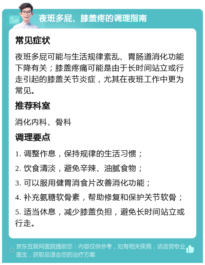 夜班多屁、膝盖疼的调理指南 常见症状 夜班多屁可能与生活规律紊乱、胃肠道消化功能下降有关；膝盖疼痛可能是由于长时间站立或行走引起的膝盖关节炎症，尤其在夜班工作中更为常见。 推荐科室 消化内科、骨科 调理要点 1. 调整作息，保持规律的生活习惯； 2. 饮食清淡，避免辛辣、油腻食物； 3. 可以服用健胃消食片改善消化功能； 4. 补充氨糖软骨素，帮助修复和保护关节软骨； 5. 适当休息，减少膝盖负担，避免长时间站立或行走。