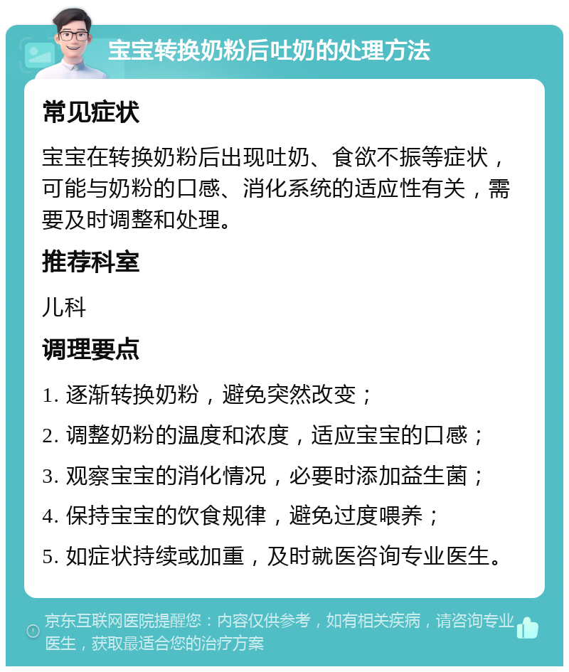 宝宝转换奶粉后吐奶的处理方法 常见症状 宝宝在转换奶粉后出现吐奶、食欲不振等症状，可能与奶粉的口感、消化系统的适应性有关，需要及时调整和处理。 推荐科室 儿科 调理要点 1. 逐渐转换奶粉，避免突然改变； 2. 调整奶粉的温度和浓度，适应宝宝的口感； 3. 观察宝宝的消化情况，必要时添加益生菌； 4. 保持宝宝的饮食规律，避免过度喂养； 5. 如症状持续或加重，及时就医咨询专业医生。