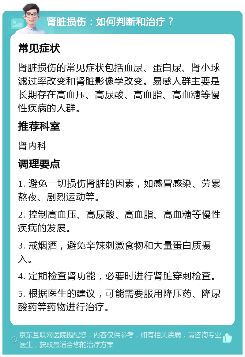 肾脏损伤：如何判断和治疗？ 常见症状 肾脏损伤的常见症状包括血尿、蛋白尿、肾小球滤过率改变和肾脏影像学改变。易感人群主要是长期存在高血压、高尿酸、高血脂、高血糖等慢性疾病的人群。 推荐科室 肾内科 调理要点 1. 避免一切损伤肾脏的因素，如感冒感染、劳累熬夜、剧烈运动等。 2. 控制高血压、高尿酸、高血脂、高血糖等慢性疾病的发展。 3. 戒烟酒，避免辛辣刺激食物和大量蛋白质摄入。 4. 定期检查肾功能，必要时进行肾脏穿刺检查。 5. 根据医生的建议，可能需要服用降压药、降尿酸药等药物进行治疗。