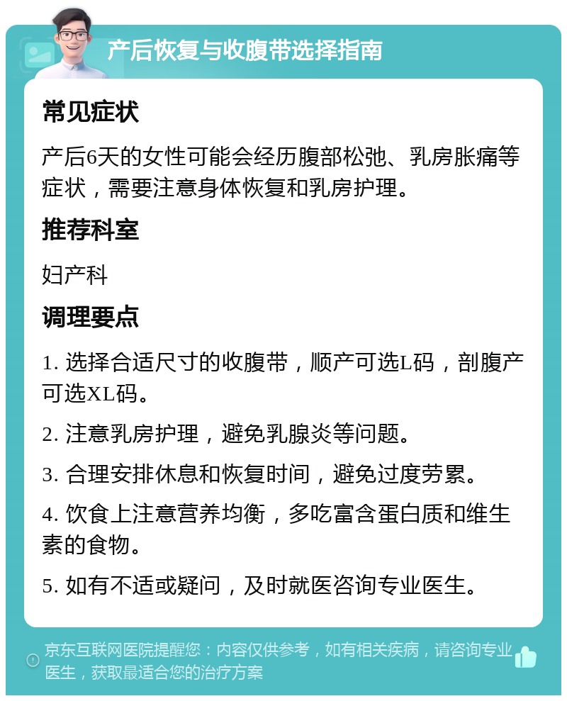 产后恢复与收腹带选择指南 常见症状 产后6天的女性可能会经历腹部松弛、乳房胀痛等症状，需要注意身体恢复和乳房护理。 推荐科室 妇产科 调理要点 1. 选择合适尺寸的收腹带，顺产可选L码，剖腹产可选XL码。 2. 注意乳房护理，避免乳腺炎等问题。 3. 合理安排休息和恢复时间，避免过度劳累。 4. 饮食上注意营养均衡，多吃富含蛋白质和维生素的食物。 5. 如有不适或疑问，及时就医咨询专业医生。