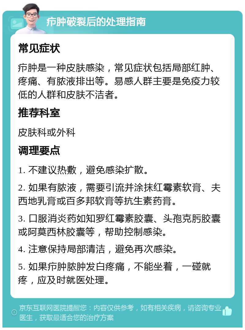 疖肿破裂后的处理指南 常见症状 疖肿是一种皮肤感染，常见症状包括局部红肿、疼痛、有脓液排出等。易感人群主要是免疫力较低的人群和皮肤不洁者。 推荐科室 皮肤科或外科 调理要点 1. 不建议热敷，避免感染扩散。 2. 如果有脓液，需要引流并涂抹红霉素软膏、夫西地乳膏或百多邦软膏等抗生素药膏。 3. 口服消炎药如知罗红霉素胶囊、头孢克肟胶囊或阿莫西林胶囊等，帮助控制感染。 4. 注意保持局部清洁，避免再次感染。 5. 如果疖肿脓肿发白疼痛，不能坐着，一碰就疼，应及时就医处理。