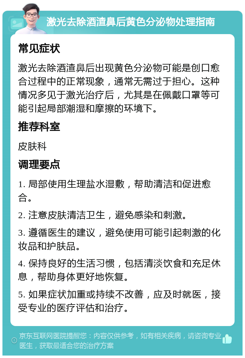 激光去除酒渣鼻后黄色分泌物处理指南 常见症状 激光去除酒渣鼻后出现黄色分泌物可能是创口愈合过程中的正常现象，通常无需过于担心。这种情况多见于激光治疗后，尤其是在佩戴口罩等可能引起局部潮湿和摩擦的环境下。 推荐科室 皮肤科 调理要点 1. 局部使用生理盐水湿敷，帮助清洁和促进愈合。 2. 注意皮肤清洁卫生，避免感染和刺激。 3. 遵循医生的建议，避免使用可能引起刺激的化妆品和护肤品。 4. 保持良好的生活习惯，包括清淡饮食和充足休息，帮助身体更好地恢复。 5. 如果症状加重或持续不改善，应及时就医，接受专业的医疗评估和治疗。