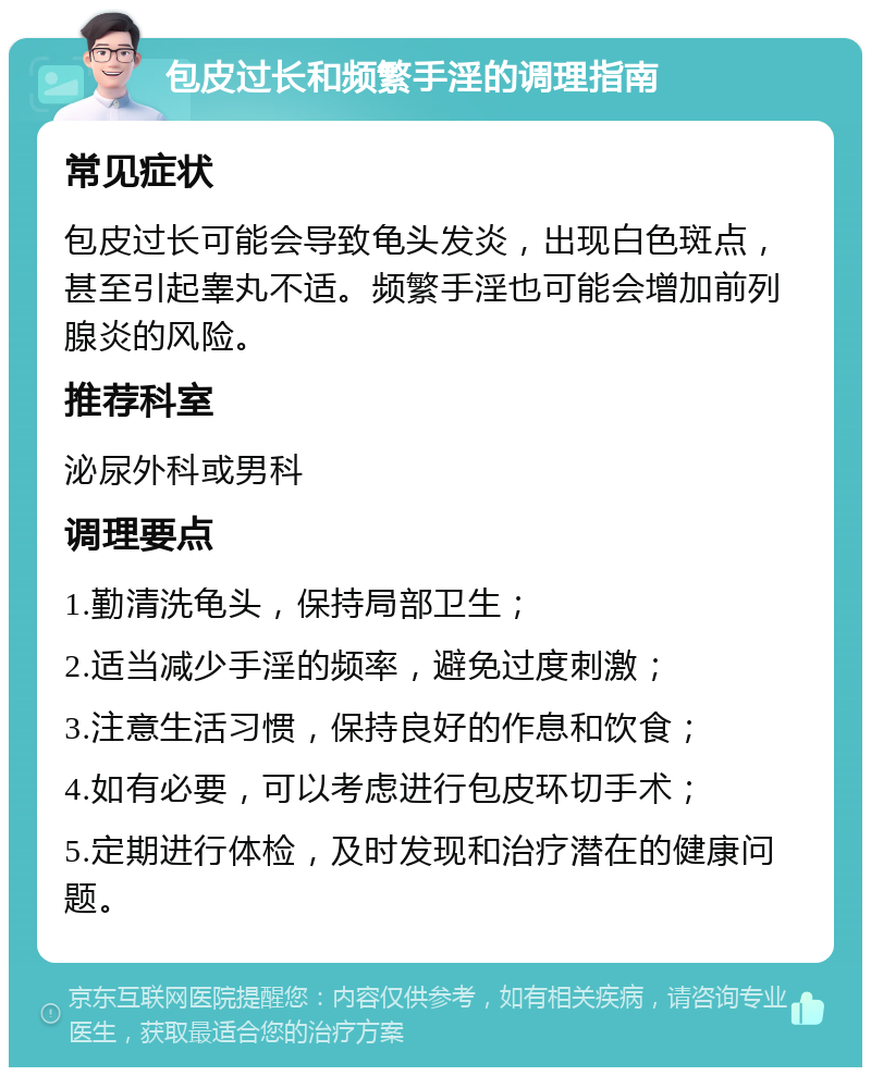 包皮过长和频繁手淫的调理指南 常见症状 包皮过长可能会导致龟头发炎，出现白色斑点，甚至引起睾丸不适。频繁手淫也可能会增加前列腺炎的风险。 推荐科室 泌尿外科或男科 调理要点 1.勤清洗龟头，保持局部卫生； 2.适当减少手淫的频率，避免过度刺激； 3.注意生活习惯，保持良好的作息和饮食； 4.如有必要，可以考虑进行包皮环切手术； 5.定期进行体检，及时发现和治疗潜在的健康问题。