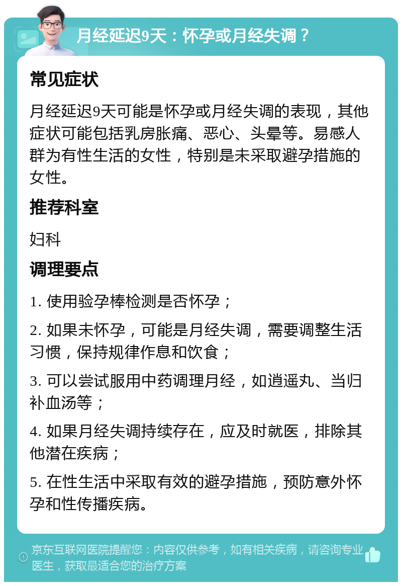 月经延迟9天：怀孕或月经失调？ 常见症状 月经延迟9天可能是怀孕或月经失调的表现，其他症状可能包括乳房胀痛、恶心、头晕等。易感人群为有性生活的女性，特别是未采取避孕措施的女性。 推荐科室 妇科 调理要点 1. 使用验孕棒检测是否怀孕； 2. 如果未怀孕，可能是月经失调，需要调整生活习惯，保持规律作息和饮食； 3. 可以尝试服用中药调理月经，如逍遥丸、当归补血汤等； 4. 如果月经失调持续存在，应及时就医，排除其他潜在疾病； 5. 在性生活中采取有效的避孕措施，预防意外怀孕和性传播疾病。