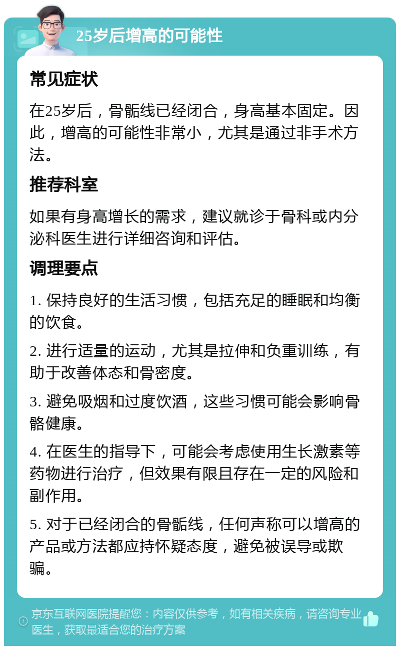 25岁后增高的可能性 常见症状 在25岁后，骨骺线已经闭合，身高基本固定。因此，增高的可能性非常小，尤其是通过非手术方法。 推荐科室 如果有身高增长的需求，建议就诊于骨科或内分泌科医生进行详细咨询和评估。 调理要点 1. 保持良好的生活习惯，包括充足的睡眠和均衡的饮食。 2. 进行适量的运动，尤其是拉伸和负重训练，有助于改善体态和骨密度。 3. 避免吸烟和过度饮酒，这些习惯可能会影响骨骼健康。 4. 在医生的指导下，可能会考虑使用生长激素等药物进行治疗，但效果有限且存在一定的风险和副作用。 5. 对于已经闭合的骨骺线，任何声称可以增高的产品或方法都应持怀疑态度，避免被误导或欺骗。