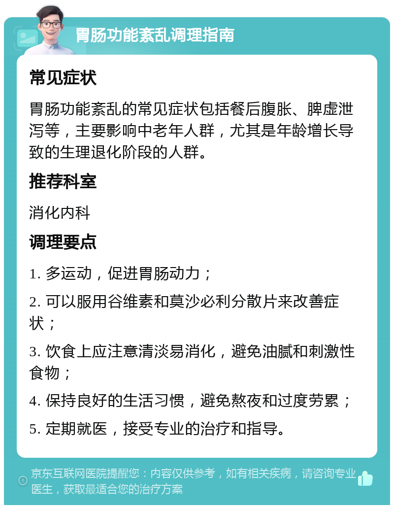 胃肠功能紊乱调理指南 常见症状 胃肠功能紊乱的常见症状包括餐后腹胀、脾虚泄泻等，主要影响中老年人群，尤其是年龄增长导致的生理退化阶段的人群。 推荐科室 消化内科 调理要点 1. 多运动，促进胃肠动力； 2. 可以服用谷维素和莫沙必利分散片来改善症状； 3. 饮食上应注意清淡易消化，避免油腻和刺激性食物； 4. 保持良好的生活习惯，避免熬夜和过度劳累； 5. 定期就医，接受专业的治疗和指导。