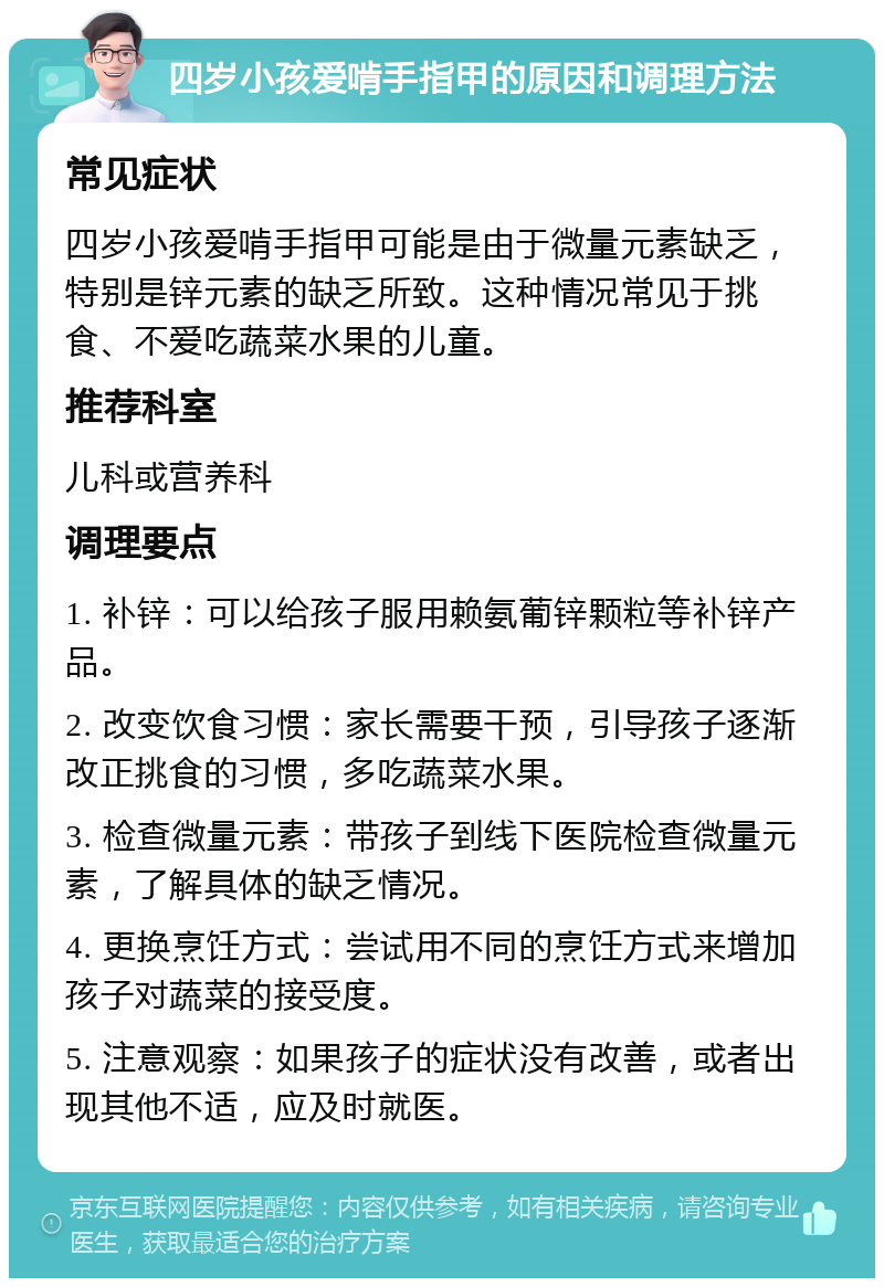 四岁小孩爱啃手指甲的原因和调理方法 常见症状 四岁小孩爱啃手指甲可能是由于微量元素缺乏，特别是锌元素的缺乏所致。这种情况常见于挑食、不爱吃蔬菜水果的儿童。 推荐科室 儿科或营养科 调理要点 1. 补锌：可以给孩子服用赖氨葡锌颗粒等补锌产品。 2. 改变饮食习惯：家长需要干预，引导孩子逐渐改正挑食的习惯，多吃蔬菜水果。 3. 检查微量元素：带孩子到线下医院检查微量元素，了解具体的缺乏情况。 4. 更换烹饪方式：尝试用不同的烹饪方式来增加孩子对蔬菜的接受度。 5. 注意观察：如果孩子的症状没有改善，或者出现其他不适，应及时就医。