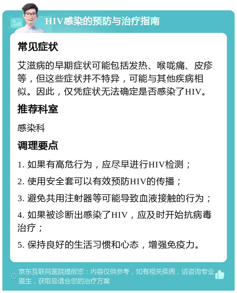 HIV感染的预防与治疗指南 常见症状 艾滋病的早期症状可能包括发热、喉咙痛、皮疹等，但这些症状并不特异，可能与其他疾病相似。因此，仅凭症状无法确定是否感染了HIV。 推荐科室 感染科 调理要点 1. 如果有高危行为，应尽早进行HIV检测； 2. 使用安全套可以有效预防HIV的传播； 3. 避免共用注射器等可能导致血液接触的行为； 4. 如果被诊断出感染了HIV，应及时开始抗病毒治疗； 5. 保持良好的生活习惯和心态，增强免疫力。