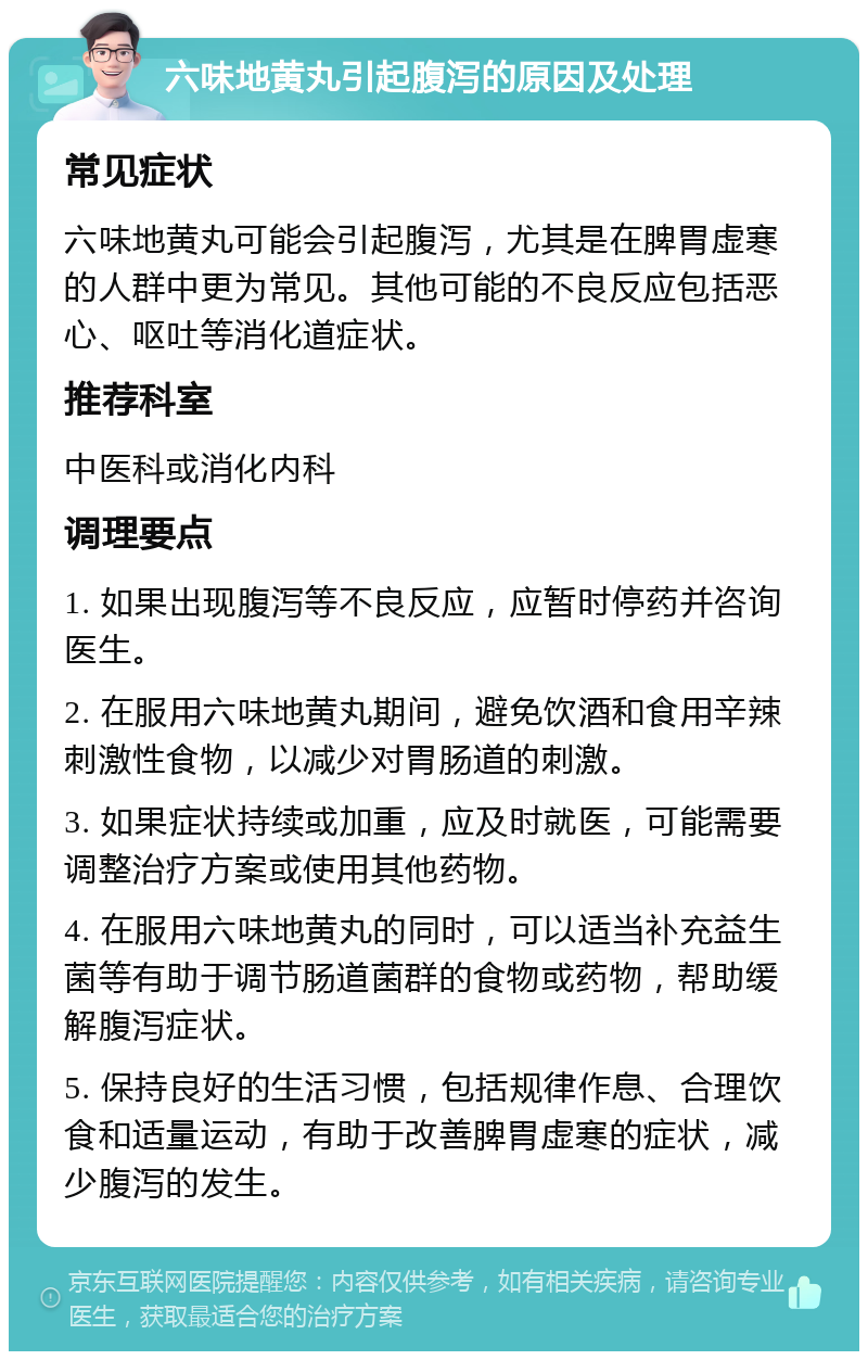 六味地黄丸引起腹泻的原因及处理 常见症状 六味地黄丸可能会引起腹泻，尤其是在脾胃虚寒的人群中更为常见。其他可能的不良反应包括恶心、呕吐等消化道症状。 推荐科室 中医科或消化内科 调理要点 1. 如果出现腹泻等不良反应，应暂时停药并咨询医生。 2. 在服用六味地黄丸期间，避免饮酒和食用辛辣刺激性食物，以减少对胃肠道的刺激。 3. 如果症状持续或加重，应及时就医，可能需要调整治疗方案或使用其他药物。 4. 在服用六味地黄丸的同时，可以适当补充益生菌等有助于调节肠道菌群的食物或药物，帮助缓解腹泻症状。 5. 保持良好的生活习惯，包括规律作息、合理饮食和适量运动，有助于改善脾胃虚寒的症状，减少腹泻的发生。