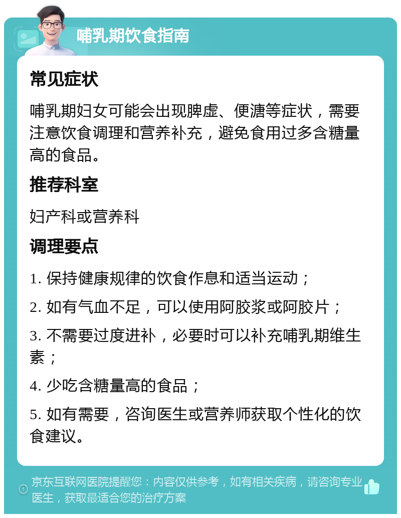 哺乳期饮食指南 常见症状 哺乳期妇女可能会出现脾虚、便溏等症状，需要注意饮食调理和营养补充，避免食用过多含糖量高的食品。 推荐科室 妇产科或营养科 调理要点 1. 保持健康规律的饮食作息和适当运动； 2. 如有气血不足，可以使用阿胶浆或阿胶片； 3. 不需要过度进补，必要时可以补充哺乳期维生素； 4. 少吃含糖量高的食品； 5. 如有需要，咨询医生或营养师获取个性化的饮食建议。