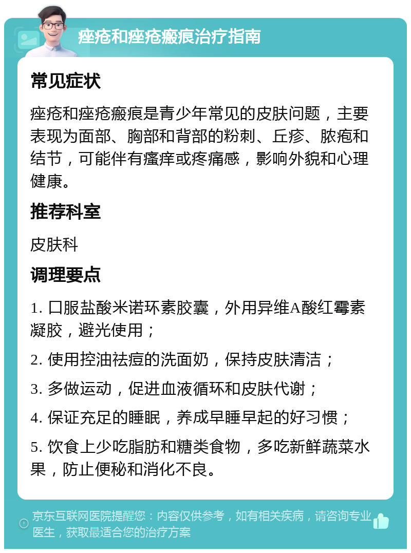 痤疮和痤疮瘢痕治疗指南 常见症状 痤疮和痤疮瘢痕是青少年常见的皮肤问题，主要表现为面部、胸部和背部的粉刺、丘疹、脓疱和结节，可能伴有瘙痒或疼痛感，影响外貌和心理健康。 推荐科室 皮肤科 调理要点 1. 口服盐酸米诺环素胶囊，外用异维A酸红霉素凝胶，避光使用； 2. 使用控油祛痘的洗面奶，保持皮肤清洁； 3. 多做运动，促进血液循环和皮肤代谢； 4. 保证充足的睡眠，养成早睡早起的好习惯； 5. 饮食上少吃脂肪和糖类食物，多吃新鲜蔬菜水果，防止便秘和消化不良。