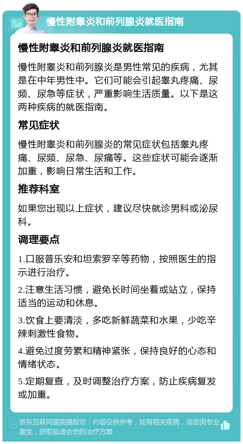 慢性附睾炎和前列腺炎就医指南 慢性附睾炎和前列腺炎就医指南 慢性附睾炎和前列腺炎是男性常见的疾病，尤其是在中年男性中。它们可能会引起睾丸疼痛、尿频、尿急等症状，严重影响生活质量。以下是这两种疾病的就医指南。 常见症状 慢性附睾炎和前列腺炎的常见症状包括睾丸疼痛、尿频、尿急、尿痛等。这些症状可能会逐渐加重，影响日常生活和工作。 推荐科室 如果您出现以上症状，建议尽快就诊男科或泌尿科。 调理要点 1.口服普乐安和坦索罗辛等药物，按照医生的指示进行治疗。 2.注意生活习惯，避免长时间坐着或站立，保持适当的运动和休息。 3.饮食上要清淡，多吃新鲜蔬菜和水果，少吃辛辣刺激性食物。 4.避免过度劳累和精神紧张，保持良好的心态和情绪状态。 5.定期复查，及时调整治疗方案，防止疾病复发或加重。