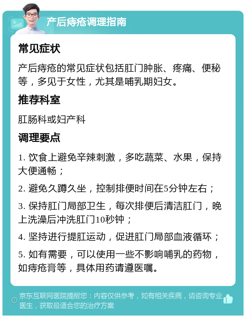 产后痔疮调理指南 常见症状 产后痔疮的常见症状包括肛门肿胀、疼痛、便秘等，多见于女性，尤其是哺乳期妇女。 推荐科室 肛肠科或妇产科 调理要点 1. 饮食上避免辛辣刺激，多吃蔬菜、水果，保持大便通畅； 2. 避免久蹲久坐，控制排便时间在5分钟左右； 3. 保持肛门局部卫生，每次排便后清洁肛门，晚上洗澡后冲洗肛门10秒钟； 4. 坚持进行提肛运动，促进肛门局部血液循环； 5. 如有需要，可以使用一些不影响哺乳的药物，如痔疮膏等，具体用药请遵医嘱。