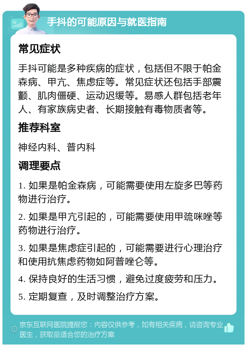 手抖的可能原因与就医指南 常见症状 手抖可能是多种疾病的症状，包括但不限于帕金森病、甲亢、焦虑症等。常见症状还包括手部震颤、肌肉僵硬、运动迟缓等。易感人群包括老年人、有家族病史者、长期接触有毒物质者等。 推荐科室 神经内科、普内科 调理要点 1. 如果是帕金森病，可能需要使用左旋多巴等药物进行治疗。 2. 如果是甲亢引起的，可能需要使用甲巯咪唑等药物进行治疗。 3. 如果是焦虑症引起的，可能需要进行心理治疗和使用抗焦虑药物如阿普唑仑等。 4. 保持良好的生活习惯，避免过度疲劳和压力。 5. 定期复查，及时调整治疗方案。