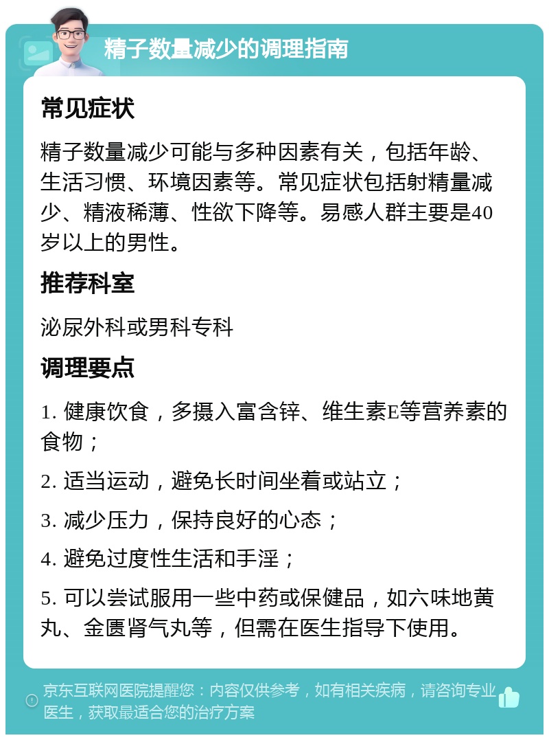 精子数量减少的调理指南 常见症状 精子数量减少可能与多种因素有关，包括年龄、生活习惯、环境因素等。常见症状包括射精量减少、精液稀薄、性欲下降等。易感人群主要是40岁以上的男性。 推荐科室 泌尿外科或男科专科 调理要点 1. 健康饮食，多摄入富含锌、维生素E等营养素的食物； 2. 适当运动，避免长时间坐着或站立； 3. 减少压力，保持良好的心态； 4. 避免过度性生活和手淫； 5. 可以尝试服用一些中药或保健品，如六味地黄丸、金匮肾气丸等，但需在医生指导下使用。