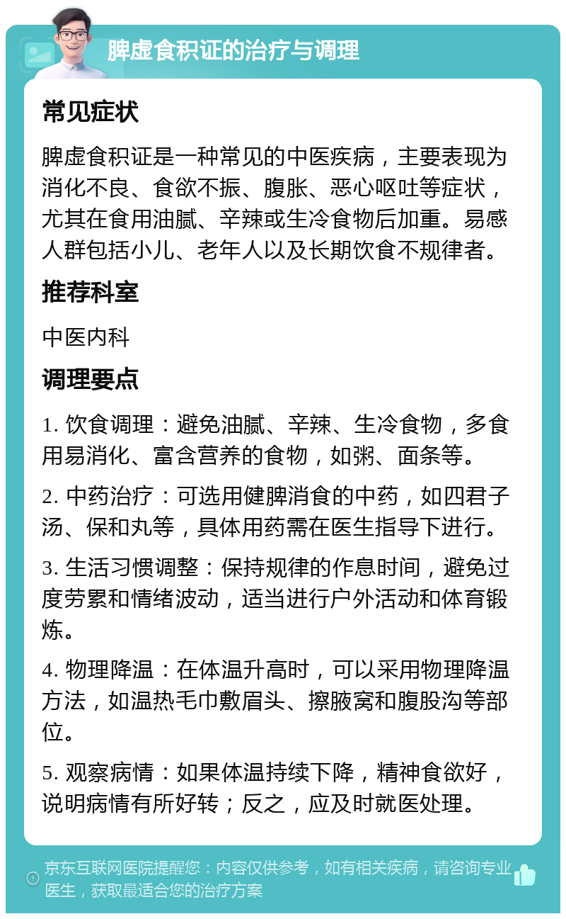 脾虚食积证的治疗与调理 常见症状 脾虚食积证是一种常见的中医疾病，主要表现为消化不良、食欲不振、腹胀、恶心呕吐等症状，尤其在食用油腻、辛辣或生冷食物后加重。易感人群包括小儿、老年人以及长期饮食不规律者。 推荐科室 中医内科 调理要点 1. 饮食调理：避免油腻、辛辣、生冷食物，多食用易消化、富含营养的食物，如粥、面条等。 2. 中药治疗：可选用健脾消食的中药，如四君子汤、保和丸等，具体用药需在医生指导下进行。 3. 生活习惯调整：保持规律的作息时间，避免过度劳累和情绪波动，适当进行户外活动和体育锻炼。 4. 物理降温：在体温升高时，可以采用物理降温方法，如温热毛巾敷眉头、擦腋窝和腹股沟等部位。 5. 观察病情：如果体温持续下降，精神食欲好，说明病情有所好转；反之，应及时就医处理。