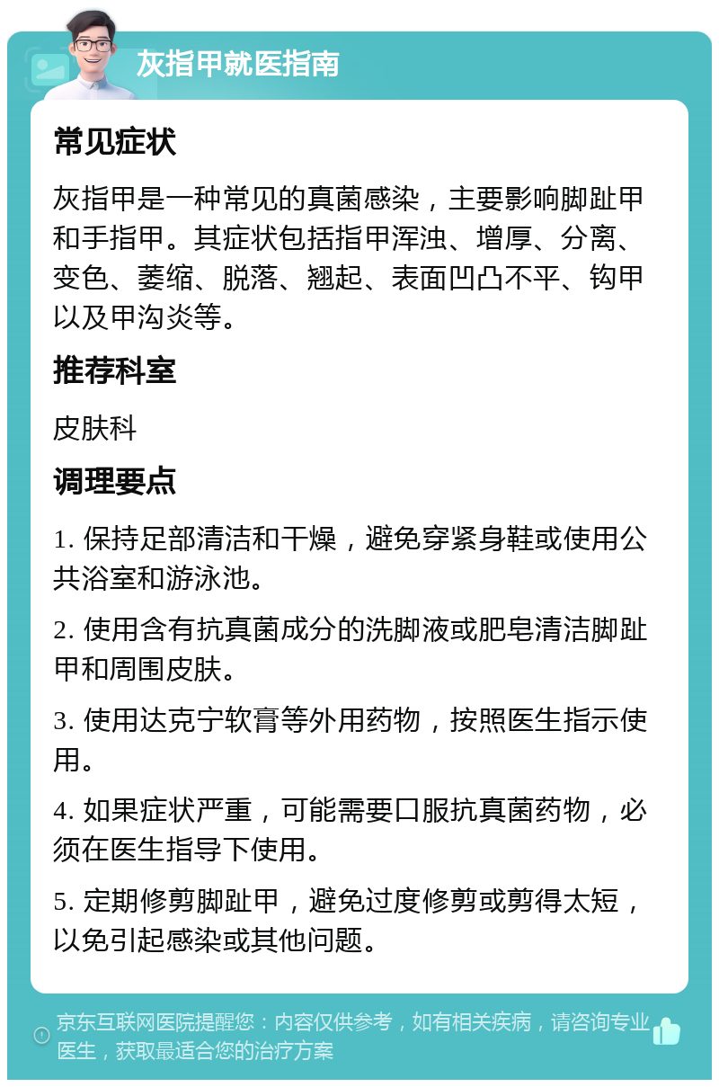 灰指甲就医指南 常见症状 灰指甲是一种常见的真菌感染，主要影响脚趾甲和手指甲。其症状包括指甲浑浊、增厚、分离、变色、萎缩、脱落、翘起、表面凹凸不平、钩甲以及甲沟炎等。 推荐科室 皮肤科 调理要点 1. 保持足部清洁和干燥，避免穿紧身鞋或使用公共浴室和游泳池。 2. 使用含有抗真菌成分的洗脚液或肥皂清洁脚趾甲和周围皮肤。 3. 使用达克宁软膏等外用药物，按照医生指示使用。 4. 如果症状严重，可能需要口服抗真菌药物，必须在医生指导下使用。 5. 定期修剪脚趾甲，避免过度修剪或剪得太短，以免引起感染或其他问题。