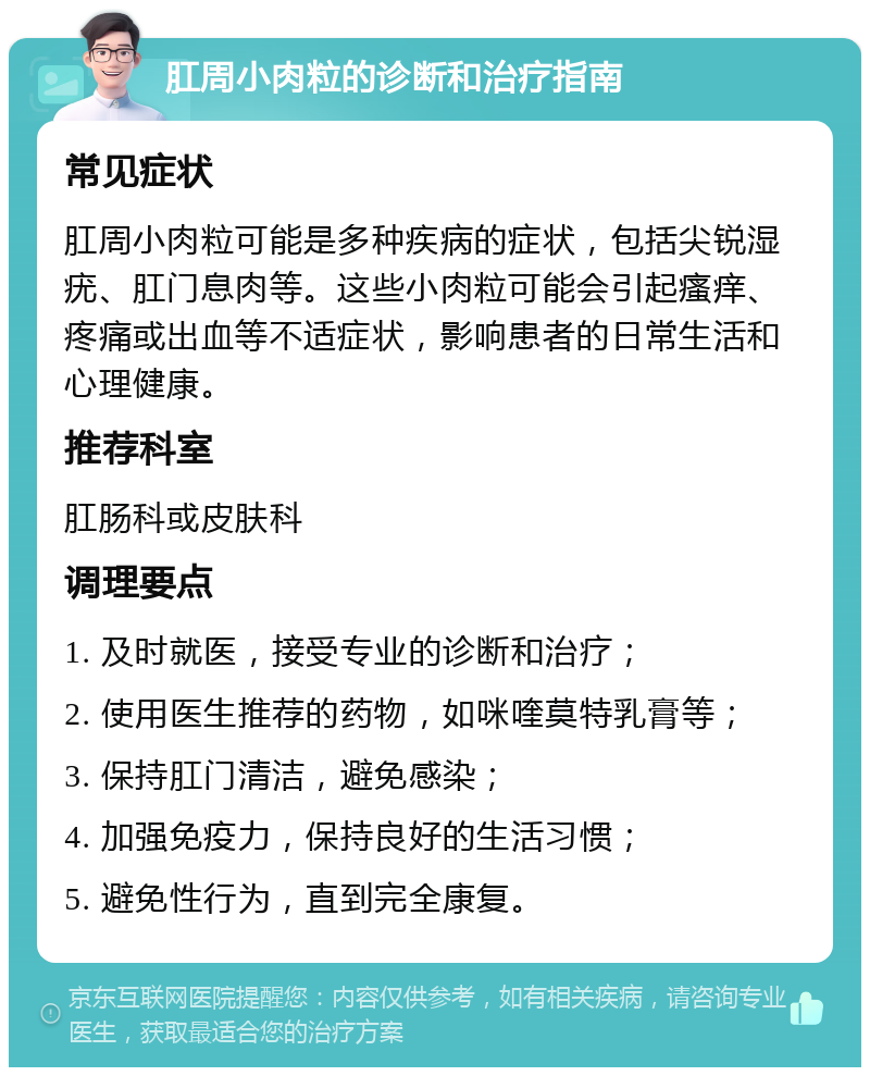 肛周小肉粒的诊断和治疗指南 常见症状 肛周小肉粒可能是多种疾病的症状，包括尖锐湿疣、肛门息肉等。这些小肉粒可能会引起瘙痒、疼痛或出血等不适症状，影响患者的日常生活和心理健康。 推荐科室 肛肠科或皮肤科 调理要点 1. 及时就医，接受专业的诊断和治疗； 2. 使用医生推荐的药物，如咪喹莫特乳膏等； 3. 保持肛门清洁，避免感染； 4. 加强免疫力，保持良好的生活习惯； 5. 避免性行为，直到完全康复。