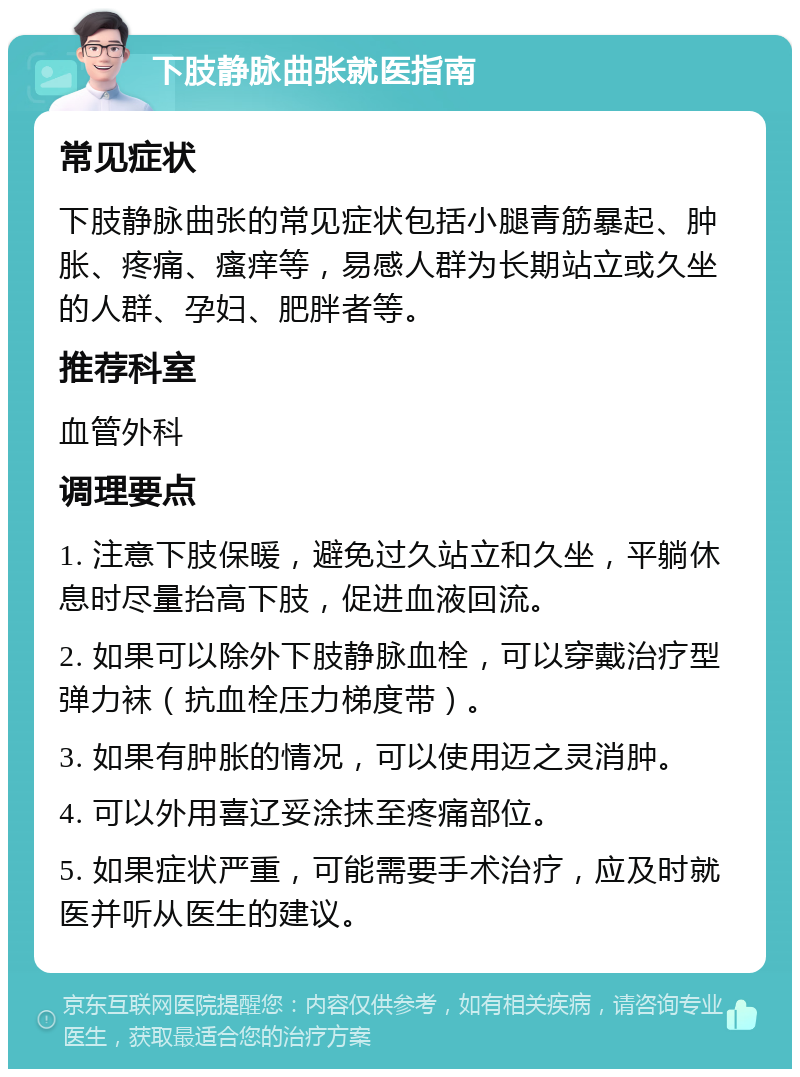 下肢静脉曲张就医指南 常见症状 下肢静脉曲张的常见症状包括小腿青筋暴起、肿胀、疼痛、瘙痒等，易感人群为长期站立或久坐的人群、孕妇、肥胖者等。 推荐科室 血管外科 调理要点 1. 注意下肢保暖，避免过久站立和久坐，平躺休息时尽量抬高下肢，促进血液回流。 2. 如果可以除外下肢静脉血栓，可以穿戴治疗型弹力袜（抗血栓压力梯度带）。 3. 如果有肿胀的情况，可以使用迈之灵消肿。 4. 可以外用喜辽妥涂抹至疼痛部位。 5. 如果症状严重，可能需要手术治疗，应及时就医并听从医生的建议。