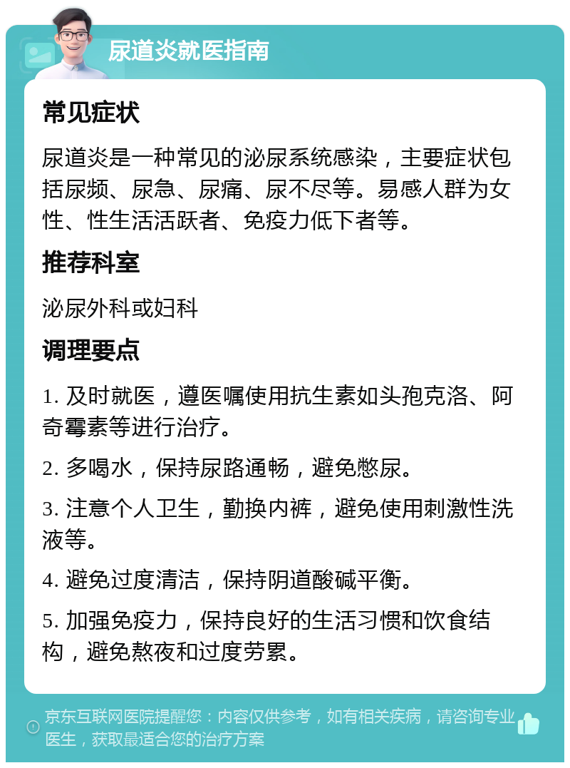 尿道炎就医指南 常见症状 尿道炎是一种常见的泌尿系统感染，主要症状包括尿频、尿急、尿痛、尿不尽等。易感人群为女性、性生活活跃者、免疫力低下者等。 推荐科室 泌尿外科或妇科 调理要点 1. 及时就医，遵医嘱使用抗生素如头孢克洛、阿奇霉素等进行治疗。 2. 多喝水，保持尿路通畅，避免憋尿。 3. 注意个人卫生，勤换内裤，避免使用刺激性洗液等。 4. 避免过度清洁，保持阴道酸碱平衡。 5. 加强免疫力，保持良好的生活习惯和饮食结构，避免熬夜和过度劳累。