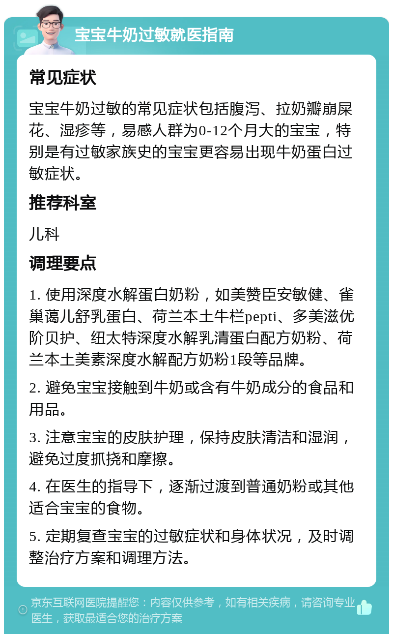 宝宝牛奶过敏就医指南 常见症状 宝宝牛奶过敏的常见症状包括腹泻、拉奶瓣崩屎花、湿疹等，易感人群为0-12个月大的宝宝，特别是有过敏家族史的宝宝更容易出现牛奶蛋白过敏症状。 推荐科室 儿科 调理要点 1. 使用深度水解蛋白奶粉，如美赞臣安敏健、雀巢蔼儿舒乳蛋白、荷兰本土牛栏pepti、多美滋优阶贝护、纽太特深度水解乳清蛋白配方奶粉、荷兰本土美素深度水解配方奶粉1段等品牌。 2. 避免宝宝接触到牛奶或含有牛奶成分的食品和用品。 3. 注意宝宝的皮肤护理，保持皮肤清洁和湿润，避免过度抓挠和摩擦。 4. 在医生的指导下，逐渐过渡到普通奶粉或其他适合宝宝的食物。 5. 定期复查宝宝的过敏症状和身体状况，及时调整治疗方案和调理方法。