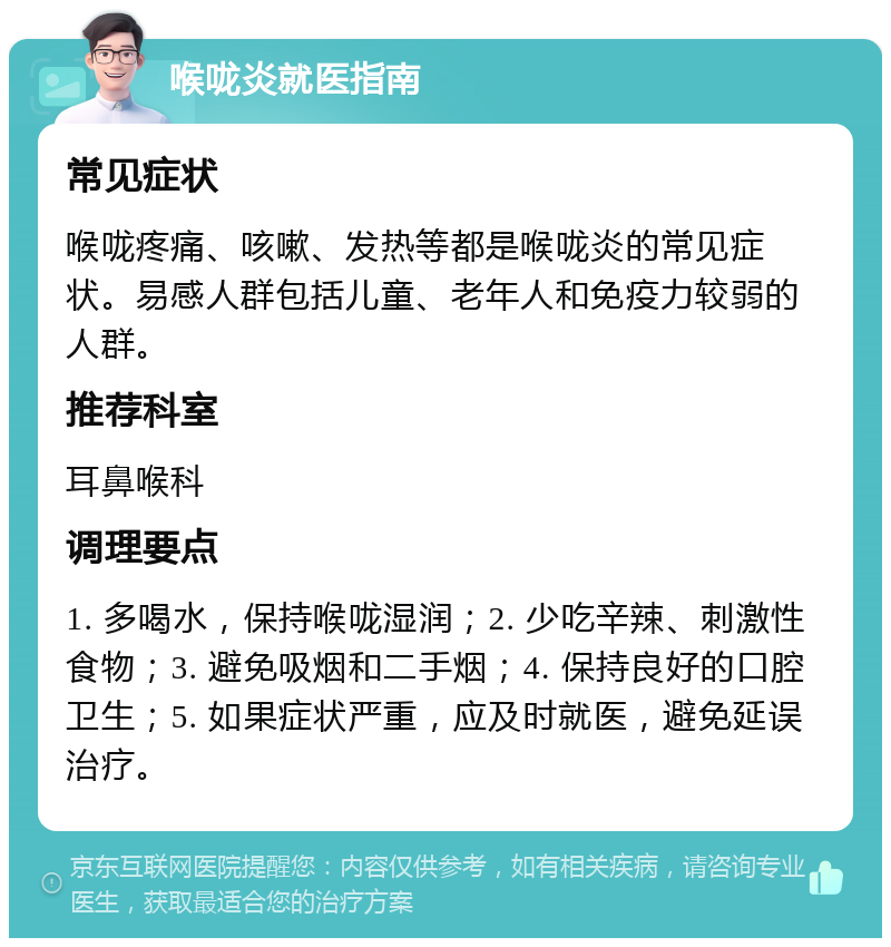 喉咙炎就医指南 常见症状 喉咙疼痛、咳嗽、发热等都是喉咙炎的常见症状。易感人群包括儿童、老年人和免疫力较弱的人群。 推荐科室 耳鼻喉科 调理要点 1. 多喝水，保持喉咙湿润；2. 少吃辛辣、刺激性食物；3. 避免吸烟和二手烟；4. 保持良好的口腔卫生；5. 如果症状严重，应及时就医，避免延误治疗。