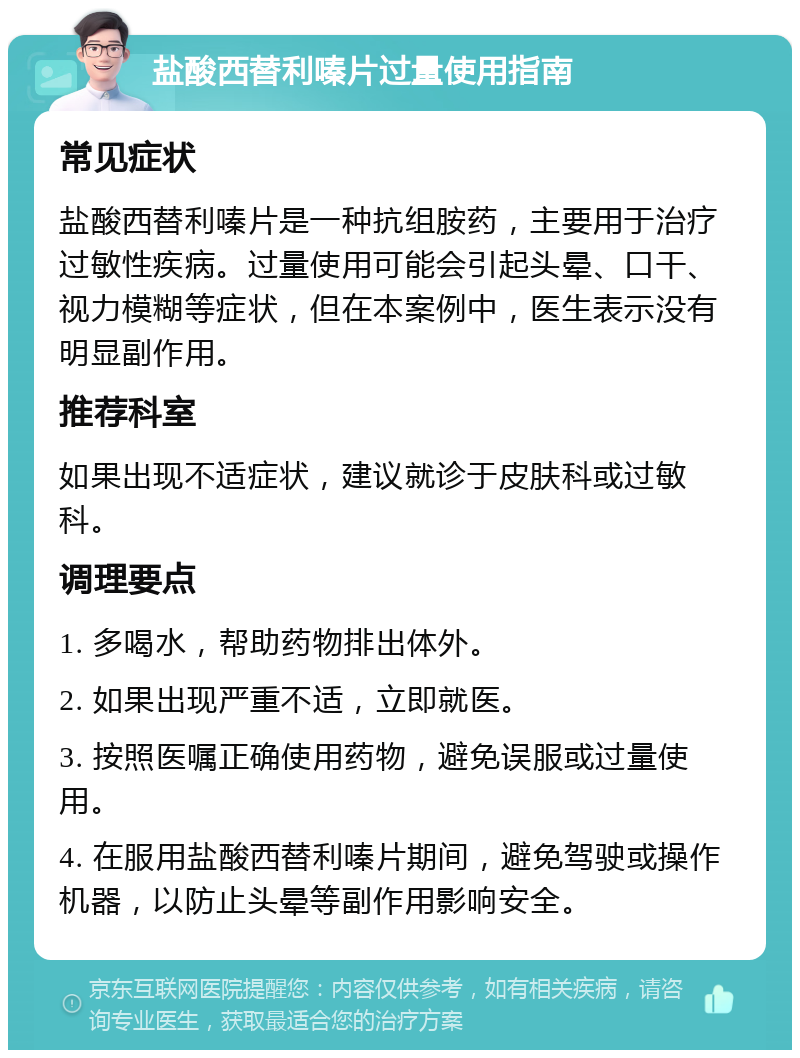 盐酸西替利嗪片过量使用指南 常见症状 盐酸西替利嗪片是一种抗组胺药，主要用于治疗过敏性疾病。过量使用可能会引起头晕、口干、视力模糊等症状，但在本案例中，医生表示没有明显副作用。 推荐科室 如果出现不适症状，建议就诊于皮肤科或过敏科。 调理要点 1. 多喝水，帮助药物排出体外。 2. 如果出现严重不适，立即就医。 3. 按照医嘱正确使用药物，避免误服或过量使用。 4. 在服用盐酸西替利嗪片期间，避免驾驶或操作机器，以防止头晕等副作用影响安全。