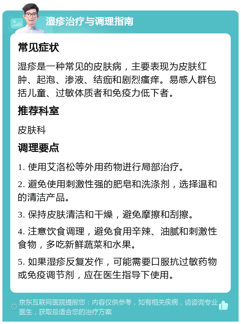 湿疹治疗与调理指南 常见症状 湿疹是一种常见的皮肤病，主要表现为皮肤红肿、起泡、渗液、结痂和剧烈瘙痒。易感人群包括儿童、过敏体质者和免疫力低下者。 推荐科室 皮肤科 调理要点 1. 使用艾洛松等外用药物进行局部治疗。 2. 避免使用刺激性强的肥皂和洗涤剂，选择温和的清洁产品。 3. 保持皮肤清洁和干燥，避免摩擦和刮擦。 4. 注意饮食调理，避免食用辛辣、油腻和刺激性食物，多吃新鲜蔬菜和水果。 5. 如果湿疹反复发作，可能需要口服抗过敏药物或免疫调节剂，应在医生指导下使用。