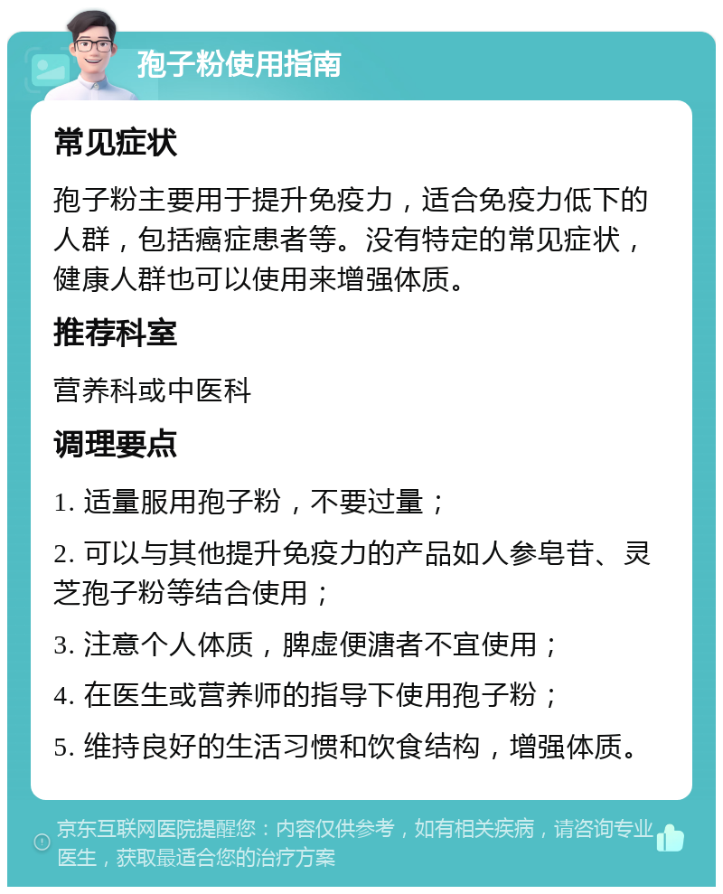 孢子粉使用指南 常见症状 孢子粉主要用于提升免疫力，适合免疫力低下的人群，包括癌症患者等。没有特定的常见症状，健康人群也可以使用来增强体质。 推荐科室 营养科或中医科 调理要点 1. 适量服用孢子粉，不要过量； 2. 可以与其他提升免疫力的产品如人参皂苷、灵芝孢子粉等结合使用； 3. 注意个人体质，脾虚便溏者不宜使用； 4. 在医生或营养师的指导下使用孢子粉； 5. 维持良好的生活习惯和饮食结构，增强体质。