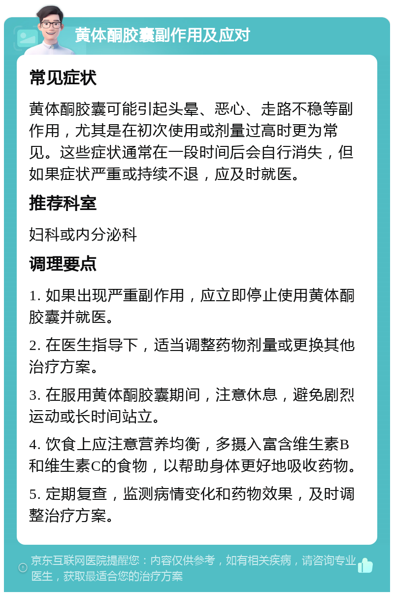 黄体酮胶囊副作用及应对 常见症状 黄体酮胶囊可能引起头晕、恶心、走路不稳等副作用，尤其是在初次使用或剂量过高时更为常见。这些症状通常在一段时间后会自行消失，但如果症状严重或持续不退，应及时就医。 推荐科室 妇科或内分泌科 调理要点 1. 如果出现严重副作用，应立即停止使用黄体酮胶囊并就医。 2. 在医生指导下，适当调整药物剂量或更换其他治疗方案。 3. 在服用黄体酮胶囊期间，注意休息，避免剧烈运动或长时间站立。 4. 饮食上应注意营养均衡，多摄入富含维生素B和维生素C的食物，以帮助身体更好地吸收药物。 5. 定期复查，监测病情变化和药物效果，及时调整治疗方案。