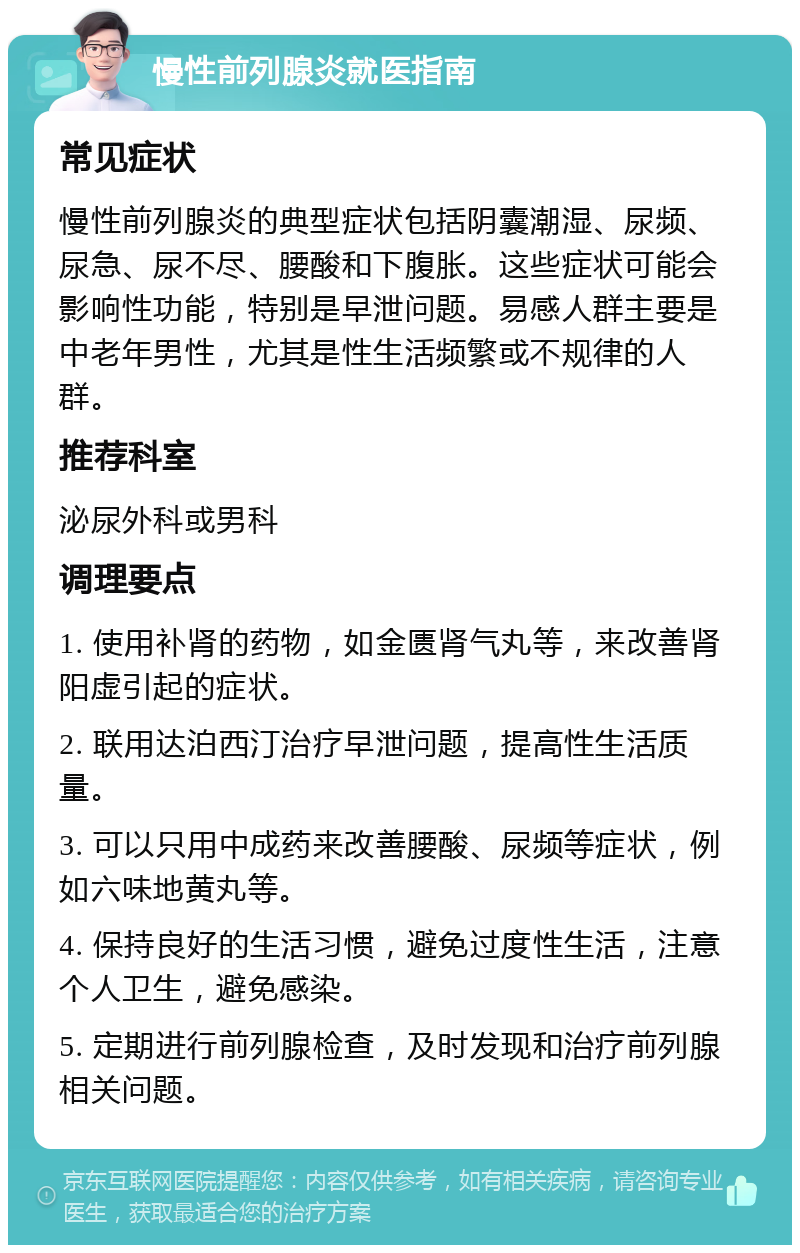 慢性前列腺炎就医指南 常见症状 慢性前列腺炎的典型症状包括阴囊潮湿、尿频、尿急、尿不尽、腰酸和下腹胀。这些症状可能会影响性功能，特别是早泄问题。易感人群主要是中老年男性，尤其是性生活频繁或不规律的人群。 推荐科室 泌尿外科或男科 调理要点 1. 使用补肾的药物，如金匮肾气丸等，来改善肾阳虚引起的症状。 2. 联用达泊西汀治疗早泄问题，提高性生活质量。 3. 可以只用中成药来改善腰酸、尿频等症状，例如六味地黄丸等。 4. 保持良好的生活习惯，避免过度性生活，注意个人卫生，避免感染。 5. 定期进行前列腺检查，及时发现和治疗前列腺相关问题。